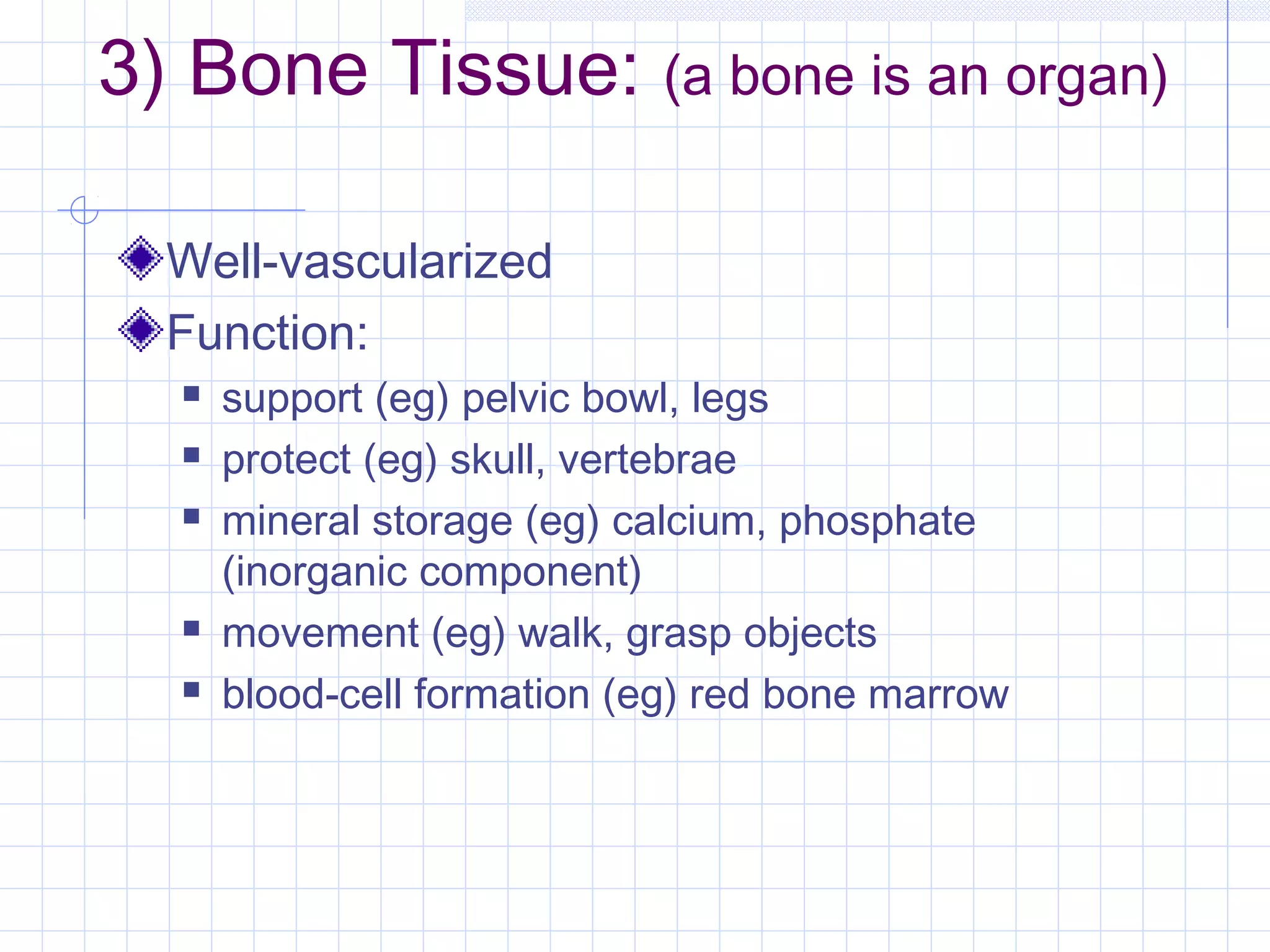 3) Bone Tissue: (a bone is an organ)

  Well-vascularized
  Function:
     support (eg) pelvic bowl, legs
     protect (eg) skull, vertebrae
     mineral storage (eg) calcium, phosphate
      (inorganic component)
     movement (eg) walk, grasp objects
     blood-cell formation (eg) red bone marrow
 