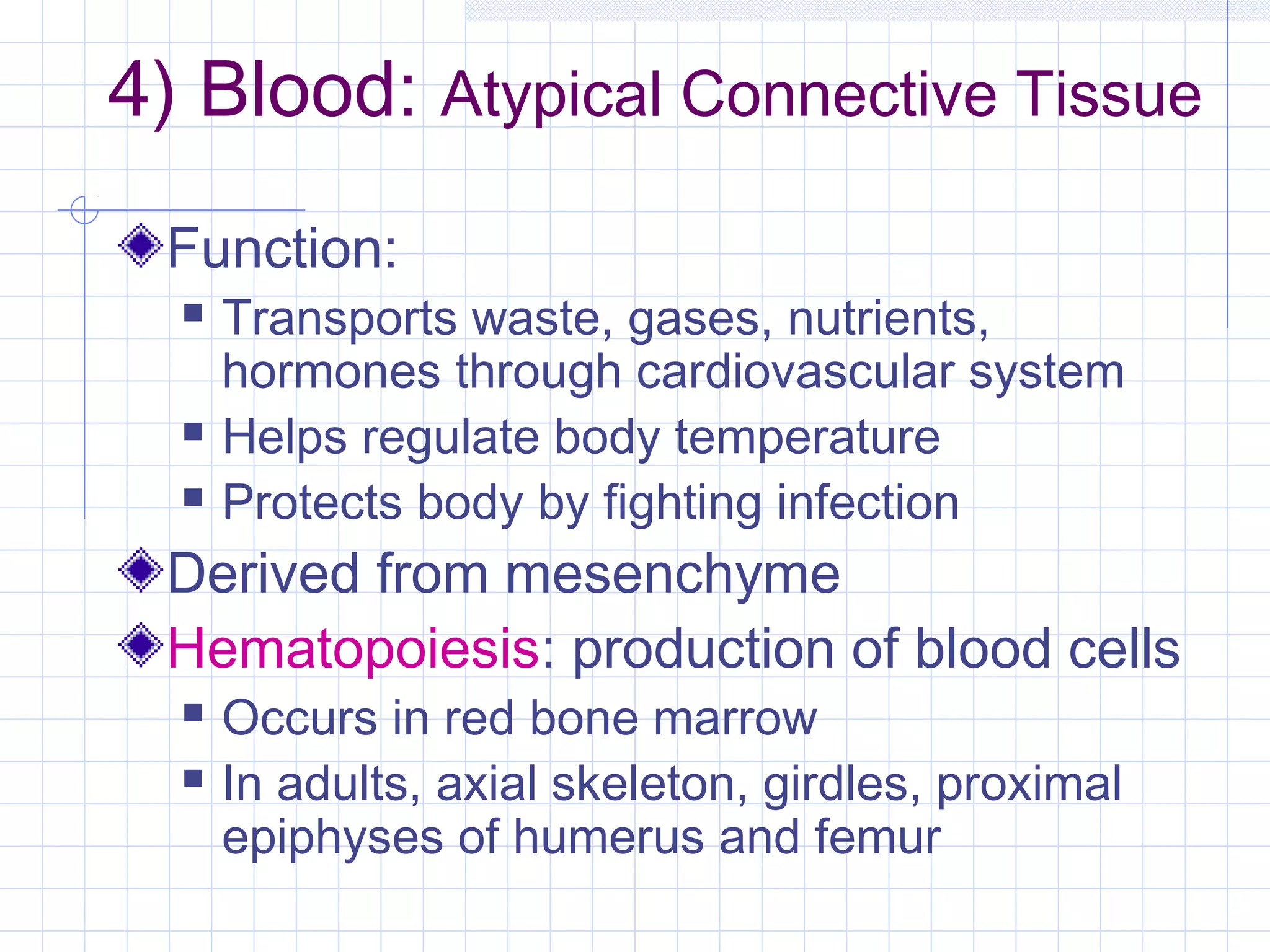 4) Blood: Atypical Connective Tissue
 Function:
     Transports waste, gases, nutrients,
      hormones through cardiovascular system
     Helps regulate body temperature
     Protects body by fighting infection
 Derived from mesenchyme
 Hematopoiesis: production of blood cells
     Occurs in red bone marrow
     In adults, axial skeleton, girdles, proximal
      epiphyses of humerus and femur
 