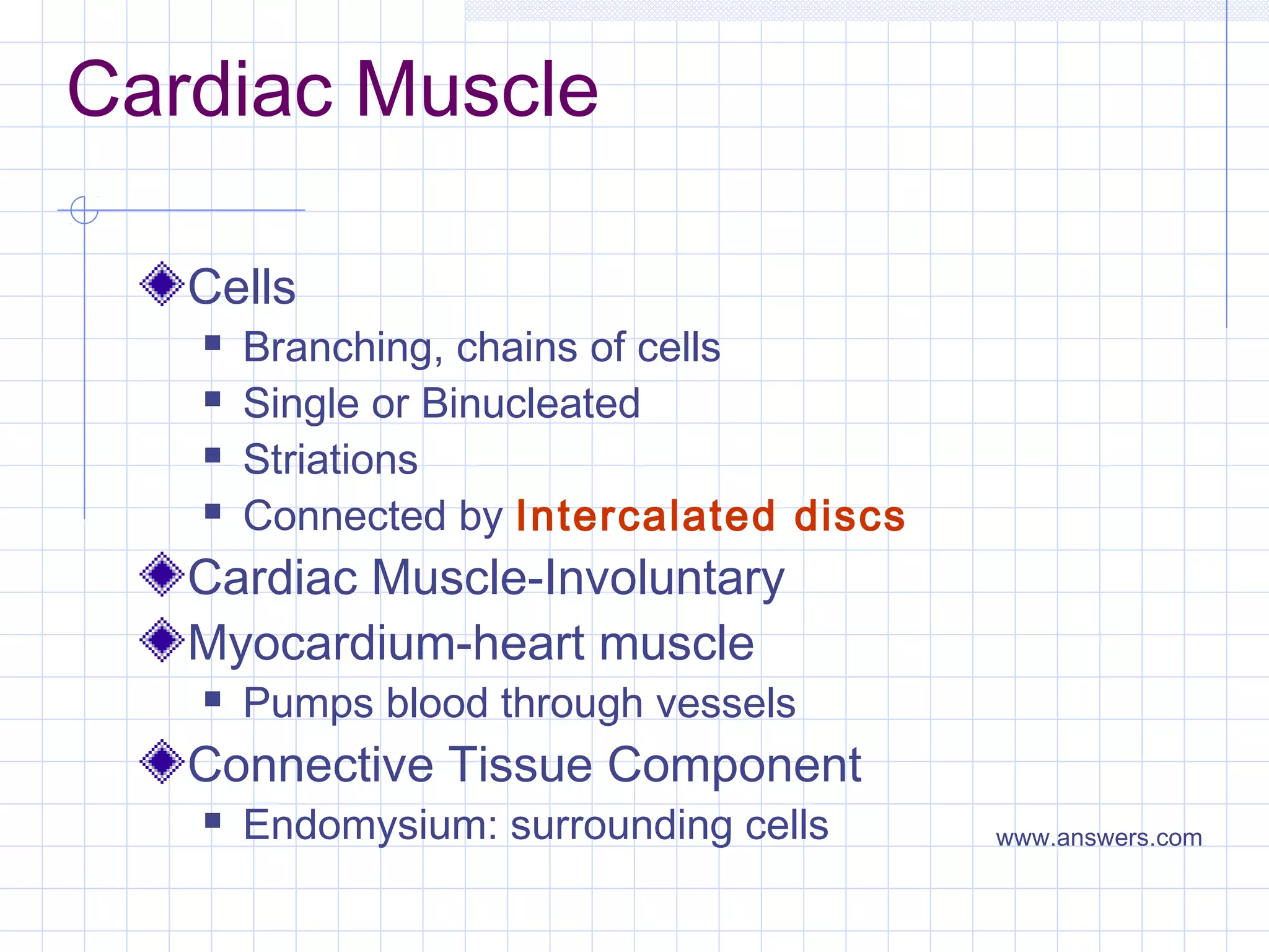 Cardiac Muscle

   Cells
      Branching, chains of cells
      Single or Binucleated
      Striations
      Connected by Intercalated discs
   Cardiac Muscle-Involuntary
   Myocardium-heart muscle
      Pumps blood through vessels
   Connective Tissue Component
      Endomysium: surrounding cells     www.answers.com
 