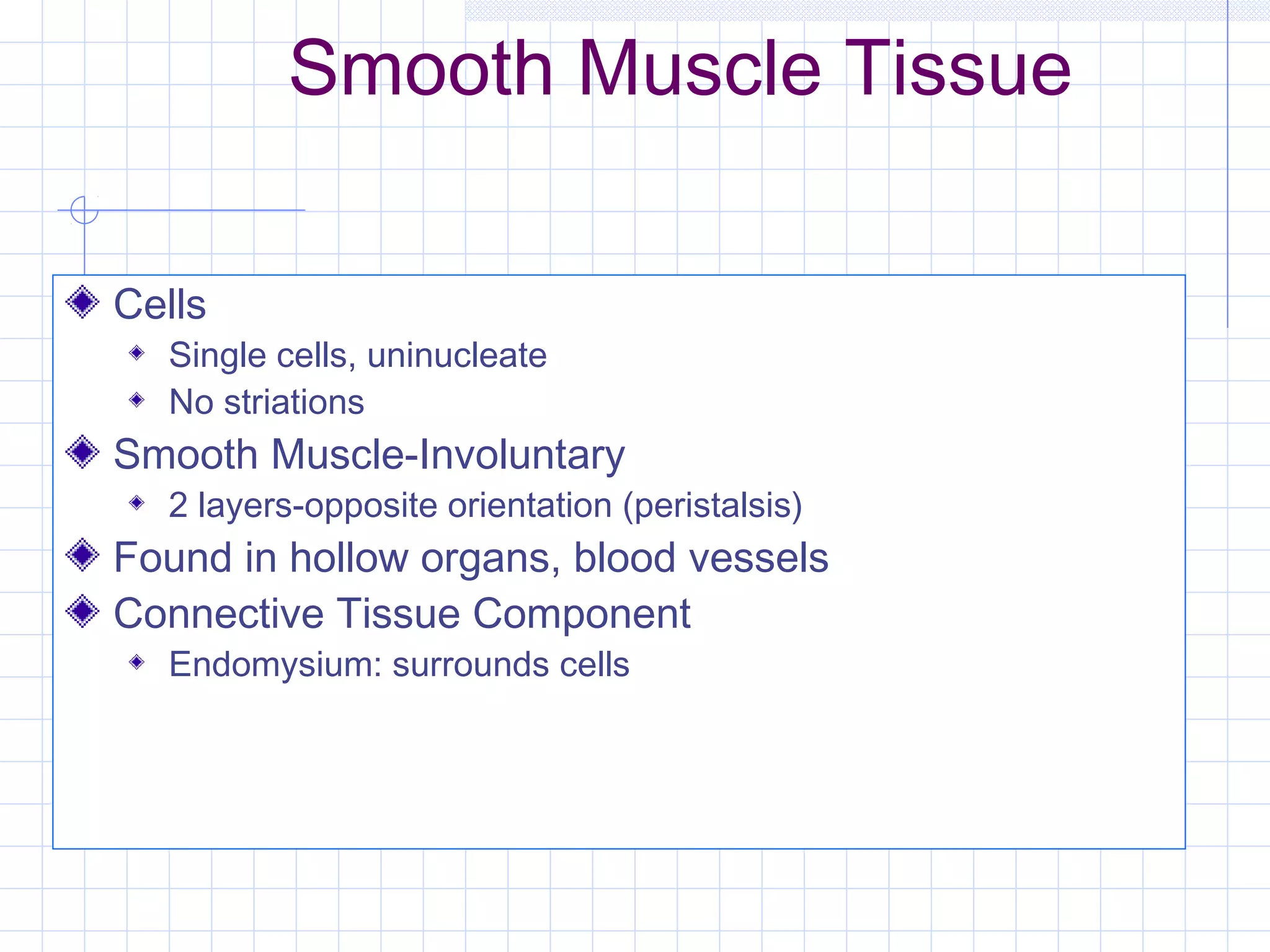 Smooth Muscle Tissue

Cells
  Single cells, uninucleate
  No striations
Smooth Muscle-Involuntary
  2 layers-opposite orientation (peristalsis)
Found in hollow organs, blood vessels
Connective Tissue Component
  Endomysium: surrounds cells
 