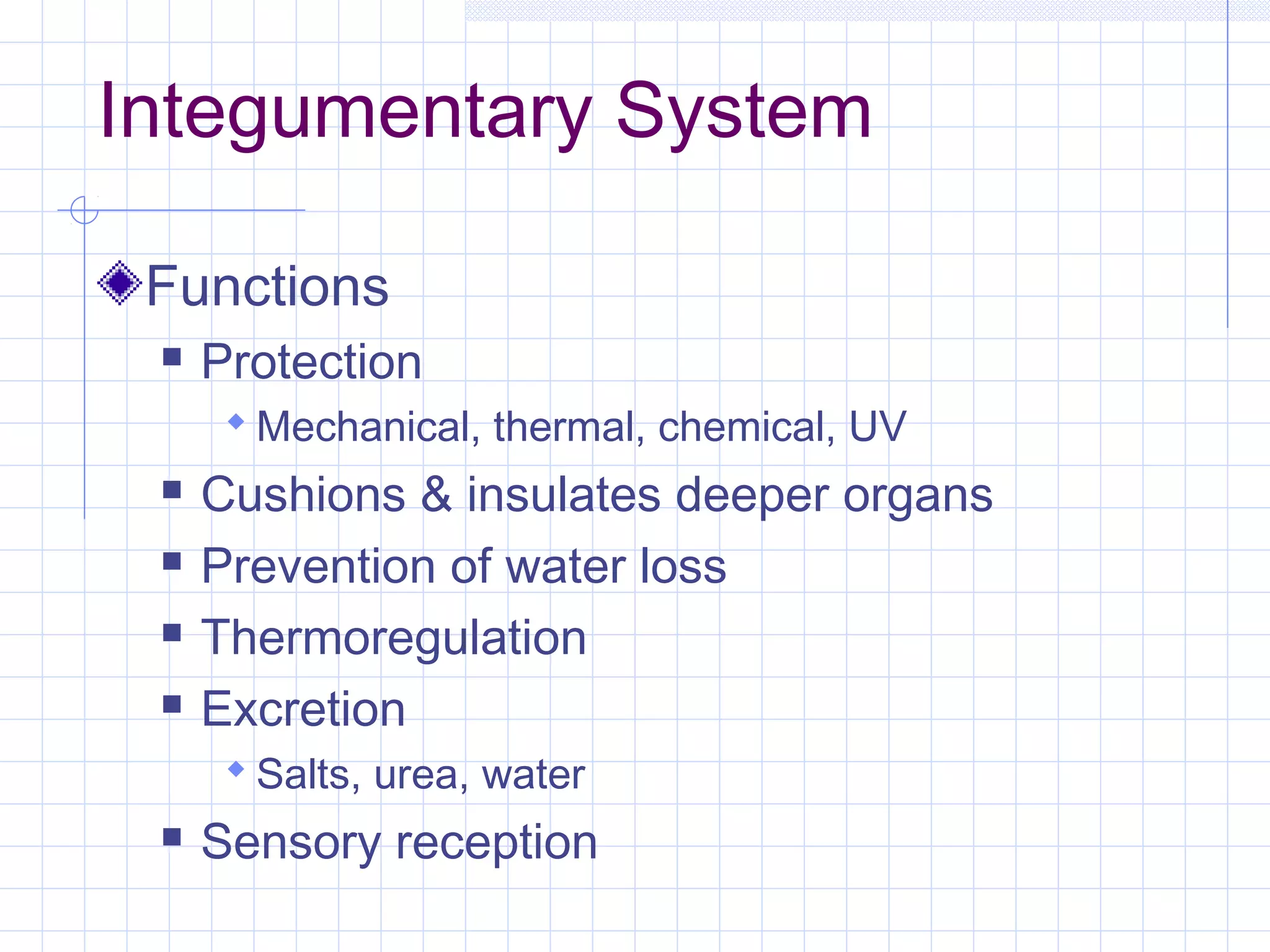 Integumentary System

 Functions
    Protection
       Mechanical, thermal, chemical, UV
    Cushions & insulates deeper organs
    Prevention of water loss
    Thermoregulation
    Excretion
       Salts, urea, water
    Sensory reception
 