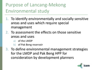 Purpose of Lancang-Mekong
Environmental study
1. To identify environmentally and socially sensitive
areas and uses which require special
management
2. To assessment the effects on those sensitive
areas and uses
a) of the LMDP
b) of Pak Beng reservoir
3. To define environmental management strategies
for the LMDP and Pak Beng HPP for
consideration by development planners
 