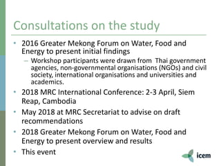 Consultations on the study
• 2016 Greater Mekong Forum on Water, Food and
Energy to present initial findings
– Workshop participants were drawn from Thai government
agencies, non-governmental organisations (NGOs) and civil
society, international organisations and universities and
academics.
• 2018 MRC International Conference: 2-3 April, Siem
Reap, Cambodia
• May 2018 at MRC Secretariat to advise on draft
recommendations
• 2018 Greater Mekong Forum on Water, Food and
Energy to present overview and results
• This event
 