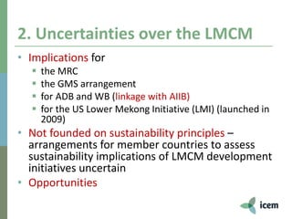 2. Uncertainties over the LMCM
• Implications for
 the MRC
 the GMS arrangement
 for ADB and WB (linkage with AIIB)
 for the US Lower Mekong Initiative (LMI) (launched in
2009)
• Not founded on sustainability principles –
arrangements for member countries to assess
sustainability implications of LMCM development
initiatives uncertain
• Opportunities
 