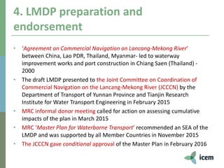 4. LMDP preparation and
endorsement
• ‘Agreement on Commercial Navigation on Lancang-Mekong River’
between China, Lao PDR, Thailand, Myanmar- led to waterway
improvement works and port construction in Chiang Saen (Thailand) -
2000
• The draft LMDP presented to the Joint Committee on Coordination of
Commercial Navigation on the Lancang-Mekong River (JCCCN) by the
Department of Transport of Yunnan Province and Tianjin Research
Institute for Water Transport Engineering in February 2015
• MRC informal donor meeting called for action on assessing cumulative
impacts of the plan in March 2015
• MRC ‘Master Plan for Waterborne Transport’ recommended an SEA of the
LMDP and was supported by all Member Countries in November 2015
• The JCCCN gave conditional approval of the Master Plan in February 2016
 