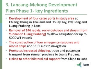 3. Lancang-Mekong Development
Plan Phase 1- key ingredients
• Development of four cargo ports in study area at
Chiang Khong in Thailand and Houay Xay, Pak Beng and
Luang Prabang in Laos
• Removal of 146 rapids, rocky outcrops and shoals (from
Yunnan to Luang Prabang) to allow navigation for up to
500DWT vessels
• The construction of four emergency response and
rescue ships and 1199 aids to navigation
• Promotes increased shipping, trade and passenger
transport from Yunnan province to Luang Prabang
• Linked to other bilateral aid support from China to Laos
 