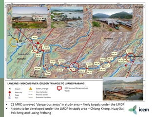 • 23 MRC surveyed ‘dangerous areas’ in study area – likely targets under the LMDP
• 4 ports to be developed under the LMDP in study area – Chiang Khong, Huay Xai,
Pak Beng and Luang Prabang
 