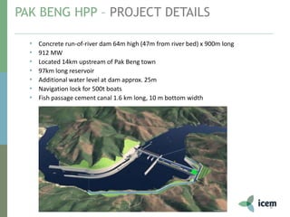 PAK BENG HPP – PROJECT DETAILS
8
• Concrete run-of-river dam 64m high (47m from river bed) x 900m long
• 912 MW
• Located 14km upstream of Pak Beng town
• 97km long reservoir
• Additional water level at dam approx. 25m
• Navigation lock for 500t boats
• Fish passage cement canal 1.6 km long, 10 m bottom width
 
