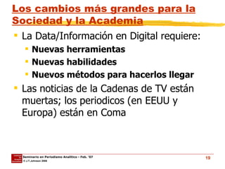Los cambios más grandes para la Sociedad y la Academia La Data/Información en Digital requiere: Nuevas herramientas Nuevas habilidades Nuevos métodos para hacerlos llegar Las noticias de la Cadenas de TV están muertas; los periodicos (en EEUU y Europa) están en Coma 