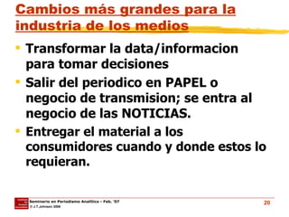 Cambios más grandes para la industria de los medios Transformar la data/informacion para tomar decisiones Salir del periodico en PAPEL o negocio de transmision; se entra al negocio de las NOTICIAS. Entregar el material a los consumidores cuando y donde estos lo requieran. 