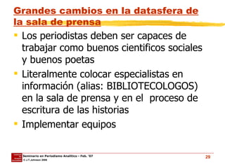 Grandes cambios en la datasfera de la sala de prensa Los periodistas deben ser capaces de trabajar como buenos cientificos sociales y buenos poetas  Literalmente colocar especialistas en información (alias: BIBLIOTECOLOGOS) en la sala de prensa y en el  proceso de escritura de las historias  Implementar equipos 