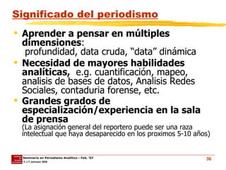 Significado del periodismo Aprender a pensar en múltiples dimensiones :   profundidad, data cruda, “data” dinámica Necesidad de mayores habilidades analíticas,   e.g. cuantificación, mapeo, analisis de bases de datos, Analisis Redes Sociales, contaduria forense, etc. Grandes grados de especialización/experiencia en la sala de prensa (La asignación general del reportero puede ser una raza intelectual que haya desaparecido en los proximos 5-10 años) 
