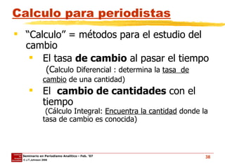 Calculo para periodistas “ Calculo” = métodos para el estudio del cambio El tasa  de cambio  al pasar el tiempo   (C alculo   Diferencial : determina la  tasa  de cambio  de una cantidad)   El  cambio de cantidades  con el tiempo  (Cálculo Integral:  Encuentra la cantidad  donde la tasa de cambio es conocida) 