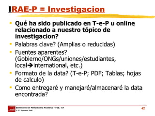 I RAE-P = Investigacion Qué ha sido publicado en T-e-P u online relacionado a nuestro tópico de investigacion? Palabras clave? (Amplias o reducidas) Fuentes aparentes? (Gobierno/ONGs/uniones/estudiantes, local  international, etc.) Formato de la data? (T-e-P; PDF; Tablas; hojas de calculo)  Como entregaré y manejaré/almacenaré la data encontrada? 