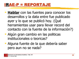 I R AE-P = REPORTAJE Hablar  con las fuentes para conocer los desarrollos y la data entre fue publicado ayer y lo que se publicó hoy. (Qué herramientas usar para llevar record del contacto con la fuente de la información?) Algún gran cambio en las politicas institucionales o teoricas? Alguna fuente de la que debería saber pero aun no se nada? 