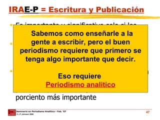 IRA E-P  = Escritura y Publicación Es importante y significativo solo si los aspectos del  I-R-A  han sido exitosos. Escribir y Publicar requiere de solo 10-20 porcient del proceso de minaje de la historia en concreto. Los programas tradicionales de enseñanza del periodismo se concentran en este 20 porciento y, muchos, ignoran el 80 porciento más importante Sabemos como enseñarle a la gente a escribir, pero el buen periodismo requiere que primero se tenga algo importante que decir. Eso requiere  Periodismo analitico 