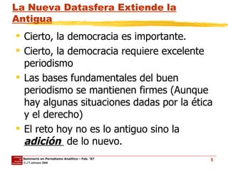 La Nueva Datasfera Extiende la Antigua Cierto, la democracia es importante. Cierto, la democracia requiere excelente periodismo Las bases fundamentales del buen periodismo se mantienen firmes (Aunque hay algunas situaciones dadas por la ética y el derecho) El reto hoy no es lo antiguo sino la  adición  de lo nuevo. 