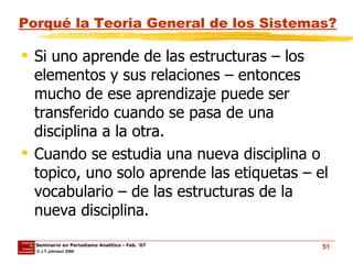 Porqué la Teoria General de los Sistemas? Si uno aprende de las estructuras – los elementos y sus relaciones – entonces mucho de ese aprendizaje puede ser transferido cuando se pasa de una disciplina a la otra.  Cuando se estudia una nueva disciplina o topico, uno solo aprende las etiquetas – el vocabulario – de las estructuras de la nueva disciplina. 