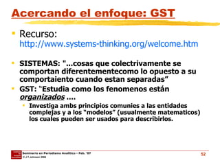 Acercando el enfoque: GST Recurso:  http://www.systems-thinking.org/welcome.htm SISTEMAS: "...cosas que colectrivamente se comportan diferentementecomo lo opuesto a su comportaiento cuando estan separadas” GST:  “ Estudia como los fenomenos están  organizados  ....  Investiga ambs principios comunies a las entidades complejas y a los “modelos” (usualmente matematicos) los cuales pueden ser usados para describirlos. 
