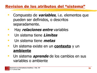 Revision de los atributos del “sistema” Compuesto de  variables , i.e. elementos que pueden ser definidos, o descritos separadamente. Hay  relaciones entre  variables Un sistema tiene  Limites Un sistema tiene  metas Un sistema existe en un  contexto  y un  ambiente Un sistema  aprende  de los cambios en sus variables o ambiente 
