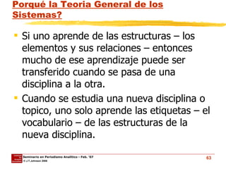 Porqué la Teoria General de los Sistemas? Si uno aprende de las estructuras – los elementos y sus relaciones – entonces mucho de ese aprendizaje puede ser transferido cuando se pasa de una disciplina a la otra.  Cuando se estudia una nueva disciplina o topico, uno solo aprende las etiquetas – el vocabulario – de las estructuras de la nueva disciplina. 
