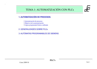 PLC’s
Página 1
Curso 2009/10
TEMA 1: AUTOMATIZACIÓN CON PLCs
1. AUTOMATIZACIÓN DE PROCESOS.
• Automatización de procesos
• Objetivo de la automatización
• Lógica programada frente a cableada
2. GENERALIDADES SOBRE PLCs.
3. AUTÓMATAS PROGRAMABLES DE SIEMENS.
 
