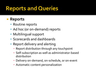    Reports
       Routine reports
       Ad hoc (or on-demand) reports
       Multilingual support
       Scorecards and dashboards
       Report delivery and alerting
        ▪ Report distribution through any touchpoint
        ▪ Self-subscription as well as administrator-based
          distribution
        ▪ Delivery on-demand, on-schedule, or on-event
        ▪ Automatic content personalization
 