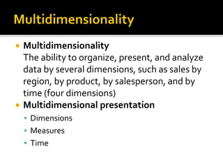    Multidimensionality
    The ability to organize, present, and analyze
    data by several dimensions, such as sales by
    region, by product, by salesperson, and by
    time (four dimensions)
   Multidimensional presentation
     Dimensions
     Measures
     Time
 