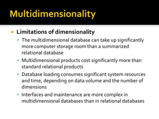    Limitations of dimensionality
     The multidimensional database can take up significantly
      more computer storage room than a summarized
      relational database
     Multidimensional products cost significantly more than
      standard relational products
     Database loading consumes significant system resources
      and time, depending on data volume and the number of
      dimensions
     Interfaces and maintenance are more complex in
      multidimensional databases than in relational databases
 