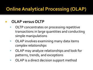 Online Analytical Processing (OLAP)

       OLAP versus OLTP
        OLTP concentrates on processing repetitive
         transactions in large quantities and conducting
         simple manipulations
        OLAP involves examining many data items
         complex relationships
        OLAP may analyze relationships and look for
         patterns, trends, and exceptions
        OLAP is a direct decision support method
 