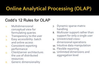 Codd’s 12 Rules for OLAP
1.   Multidimensional              7.    Dynamic sparse matrix
     conceptual view for                 handling
     formulating queries           8.    Multiuser support rather than
2.   Transparency to the user            support for only a single user
3.   Easy accessibility: batch     9.    Unrestricted cross-
     and online access                   dimensional operations
4.   Consistent reporting          10.   Intuitive data manipulation
     performance                   11.   Flexible reporting
5.   Client/server architecture:   12.   Unlimited dimensions and
     the use of distributed              aggregation level
     resources
6.   Generic dimensionality
 