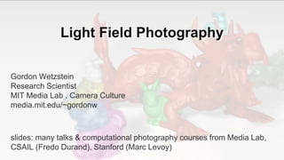 Light Field Photography
Gordon Wetzstein
Research Scientist
MIT Media Lab . Camera Culture
media.mit.edu/~gordonw
slides: many talks & computational photography courses from Media Lab,
CSAIL (Fredo Durand), Stanford (Marc Levoy)
 