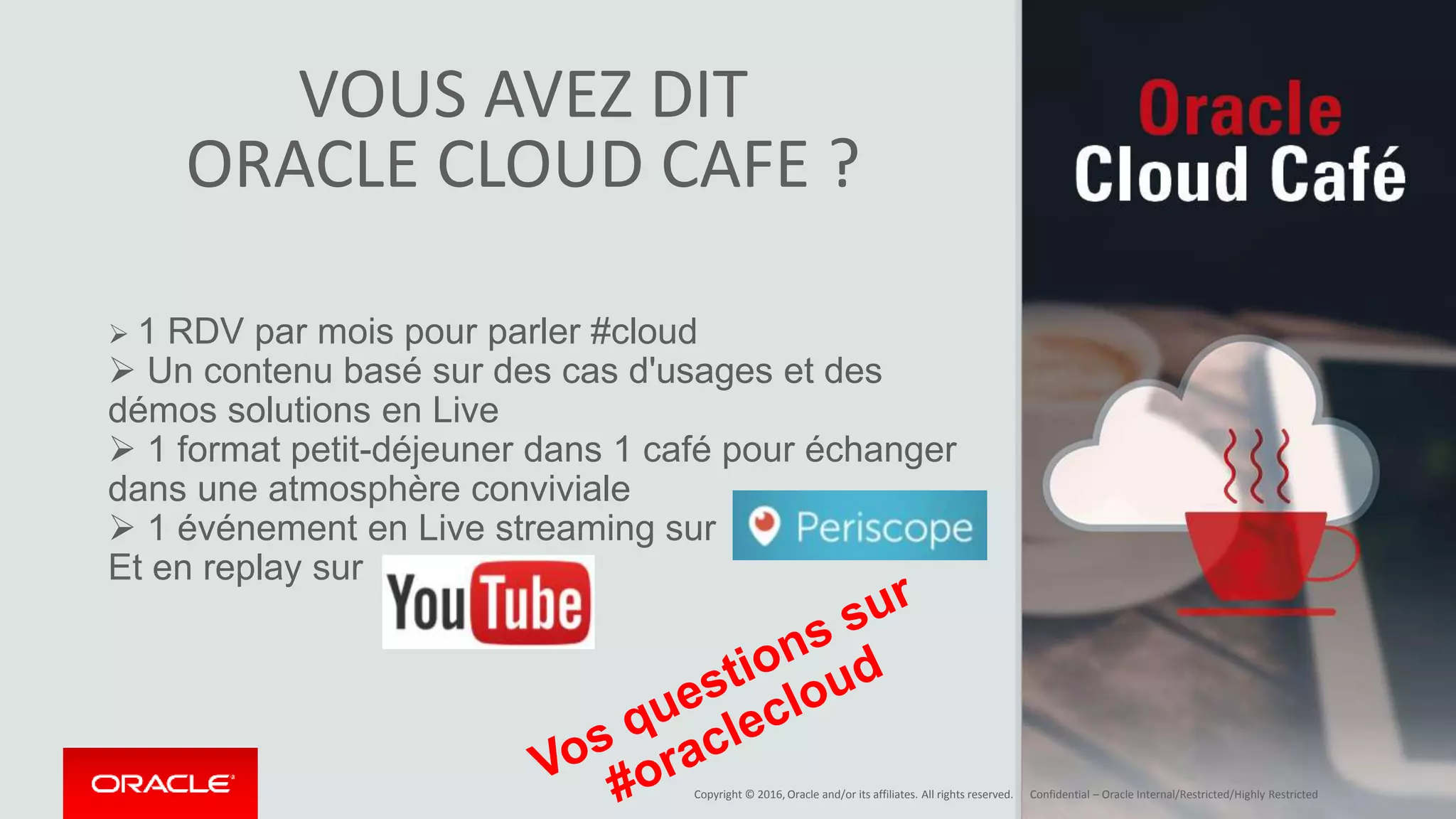 Copyright © 2016, Oracle and/or its affiliates. All rights reserved. | Confidential – Oracle Internal/Restricted/Highly Restricted
VOUS AVEZ DIT
ORACLE CLOUD CAFE ?
 1 RDV par mois pour parler #cloud
 Un contenu basé sur des cas d'usages et des
démos solutions en Live
 1 format petit-déjeuner dans 1 café pour échanger
dans une atmosphère conviviale
 1 événement en Live streaming sur
Et en replay sur
 
