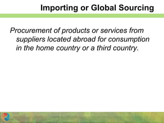 Importing or Global Sourcing
Procurement of products or services from
suppliers located abroad for consumption
in the home country or a third country.
 