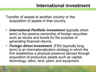 International investment
Transfer of assets to another country or the
acquisition of assets in that country.
• International Portfolio investment (typically short-
term) is the passive ownership of foreign securities
such as stocks and bonds for the purpose of
generating financial returns.
• Foreign direct investment (FDI) (typically long-
term) is an internationalization strategy in which the
firm establishes a physical presence abroad through
acquisition of productive assets such as capital,
technology, labor, land, plant, and equipment.
 