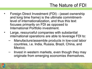 The Nature of FDI
• Foreign Direct Investment (FDI) - (asset ownership
and long time frame) is the ultimate commitment-
level of internationalization, and thus this text
focuses primarily on FDI as opposed to
International Portfolio investment.
• Large, resourceful companies with substantial
international operations are able to leverage FDI to:
– Manufacture/assemble products in low-cost labor
countries, i.e. India, Russia, Brazil, China, and
Mexico;
– Invest in western markets, even though they may
originate from emerging economies themselves.
 