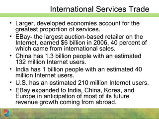 International Services Trade
• Larger, developed economies account for the
greatest proportion of services.
• EBay- the largest auction-based retailer on the
Internet, earned $6 billion in 2006, 40 percent of
which came from international sales.
• China has 1.3 billion people with an estimated
132 million Internet users.
• India has 1 billion people with an estimated 40
million Internet users.
• U.S. has an estimated 210 million Internet users.
• EBay expanded to India, China, Korea, and
Europe in anticipation of most of its future
revenue growth coming from abroad.
 