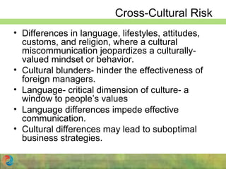 Cross-Cultural Risk
• Differences in language, lifestyles, attitudes,
customs, and religion, where a cultural
miscommunication jeopardizes a culturally-
valued mindset or behavior.
• Cultural blunders- hinder the effectiveness of
foreign managers.
• Language- critical dimension of culture- a
window to people’s values
• Language differences impede effective
communication.
• Cultural differences may lead to suboptimal
business strategies.
 