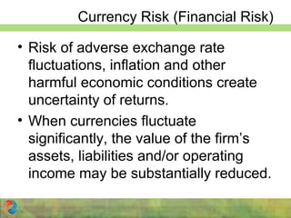 Currency Risk (Financial Risk)
• Risk of adverse exchange rate
fluctuations, inflation and other
harmful economic conditions create
uncertainty of returns.
• When currencies fluctuate
significantly, the value of the firm’s
assets, liabilities and/or operating
income may be substantially reduced.
 