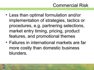 Commercial Risk
• Less than optimal formulation and/or
implementation of strategies, tactics or
procedures, e.g. partnering selections,
market entry timing, pricing, product
features, and promotional themes
• Failures in international markets are far
more costly than domestic business
blunders.
 