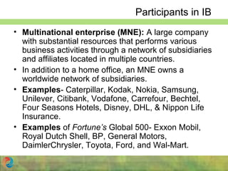 Participants in IB
• Multinational enterprise (MNE): A large company
with substantial resources that performs various
business activities through a network of subsidiaries
and affiliates located in multiple countries.
• In addition to a home office, an MNE owns a
worldwide network of subsidiaries.
• Examples- Caterpillar, Kodak, Nokia, Samsung,
Unilever, Citibank, Vodafone, Carrefour, Bechtel,
Four Seasons Hotels, Disney, DHL, & Nippon Life
Insurance.
• Examples of Fortune’s Global 500- Exxon Mobil,
Royal Dutch Shell, BP, General Motors,
DaimlerChrysler, Toyota, Ford, and Wal-Mart.
 