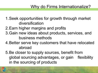 Why do Firms Internationalize?
1.Seek opportunities for growth through market
diversification
2.Earn higher margins and profits
3.Gain new ideas about products, services, and
business methods
4.Better serve key customers that have relocated
abroad
5.Be closer to supply sources, benefit from
global sourcing advantages, or gain flexibility
in the sourcing of products
 