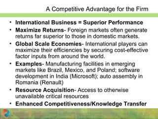 A Competitive Advantage for the Firm
• International Business = Superior Performance
• Maximize Returns- Foreign markets often generate
returns far superior to those in domestic markets.
• Global Scale Economies- International players can
maximize their efficiencies by securing cost-effective
factor inputs from around the world.
• Examples- Manufacturing facilities in emerging
markets like Brazil, Mexico, and Poland; software
development in India (Microsoft); auto assembly in
Romania (Renault)
• Resource Acquisition- Access to otherwise
unavailable critical resources
• Enhanced Competitiveness/Knowledge Transfer
 