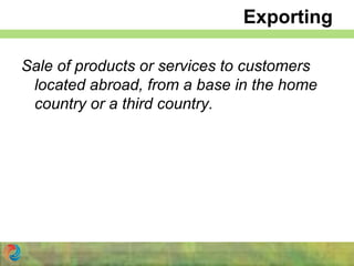 Exporting
Sale of products or services to customers
located abroad, from a base in the home
country or a third country.
 