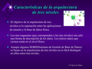 Características de la arquitectura  de tres niveles  El objetivo de la arquitectura de tres  niveles es la separación entre las aplicaciones  de usuario y la base de datos física. Los tres esquemas (que corresponden a los tres niveles) son sólo una forma de descripción de los datos. Los únicos datos que existen están en el nivel físico. Aunque algunos SGBD(Sistemas de Gestión de Base de Datos) se basan en la arquitectura de tres niveles no es fácil distinguir en ellos estos tres niveles. 