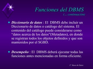 Funciones del DBMS  (… continuación) Diccionario de datos  : El  DBMS debe incluir un Diccionario de datos o catálogo del sistema. El contenido del catálogo puede considerarse como “datos acerca de los datos”(Metadatos), en donde se registran todos los objetos definidos y que son mantenidos por el SGBD. Desempeño  : El  DBMS deberá ejecutar todas las funciones antes mencionadas en forma eficiente. 