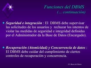 Funciones del DBMS   (… continuación) Seguridad e integración  : El  DBMS debe supervisar las solicitudes de los usuarios y  rechazar los intentos de violar las medidas de seguridad e integridad definidas por el Administrador da la Base de Datos (Encargado). Recuperación (Atomicidad) y Concurrencia de datos  : El DBMS debe cuidar del cumplimiento de ciertos controles de recuperación y concurrencia. 