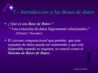 1.- Introducción a las Bases de datos ¿ Qué es una  Base de Datos  ? “  Una colección de datos lógicamente relacionados.“  (Elmasri / Navathe) . El  sistema computacional  que permite  que este conjunto de datos pueda ser mantenido y que esté disponible cuando se requiera, se conoce como el  Sistema de Bases de Datos . 
