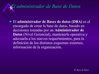 El administrador de Base de Datos El  administrador de Bases de datos (DBA)  es el encargado de crear la base de datos, basado en decisiones tomadas por un  Administrador de Datos  (Nivel Gerencial), mantenerla operativa y adecuarla a los nuevos requerimientos, para la definición de los distintos esquemas externos. información de la organización. 