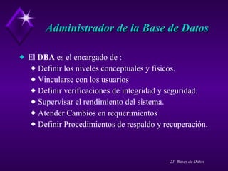 Administrador de la Base de Datos El  DBA  es el encargado de : Definir los niveles conceptuales y físicos. Vincularse con los usuarios Definir verificaciones de integridad y seguridad. Supervisar el rendimiento del sistema. Atender Cambios en requerimientos Definir Procedimientos de respaldo y recuperación. 